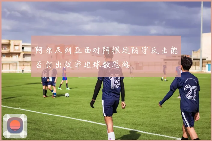 阿尔及利亚面对阿根廷防守反击能否打出效率进球数思路