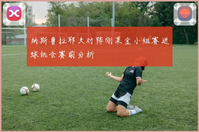 纳斯鲁拉耶夫对阵刚果金小组赛进球机会赛前分析