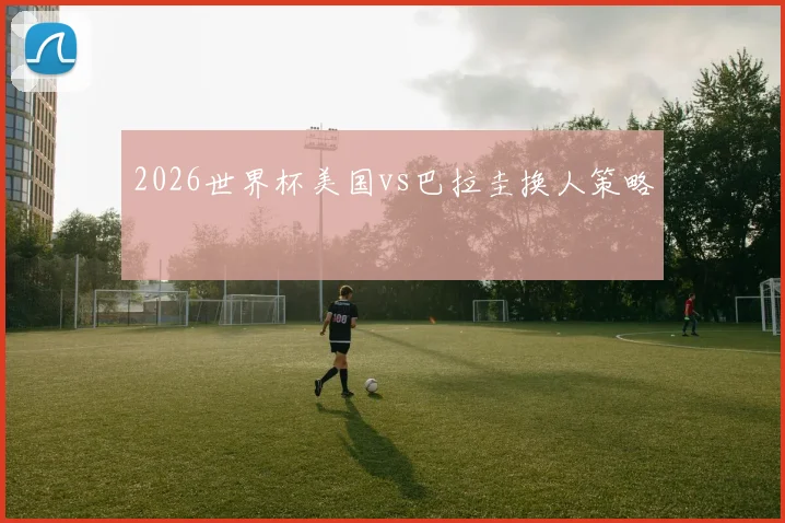 2026世界杯美国vs巴拉圭换人策略