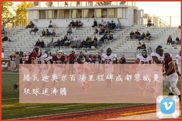 格瓦迪奥尔百场里程碑成都蓉城曼联球迷沸腾
