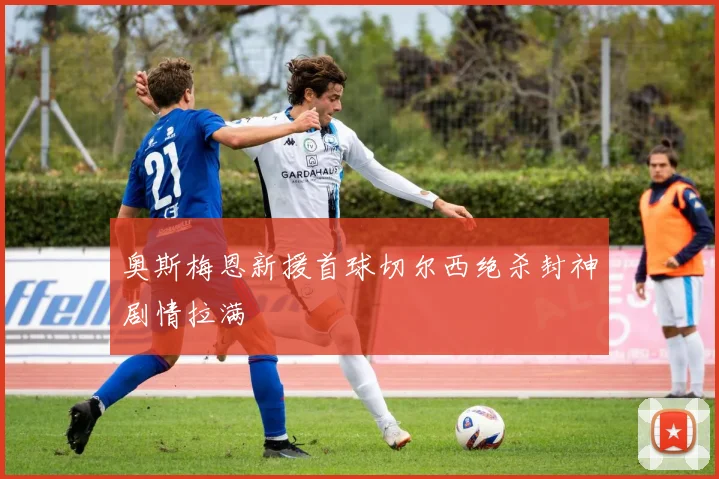 奥斯梅恩新援首球切尔西绝杀封神剧情拉满