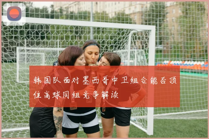 韩国队面对墨西哥中卫组合能否顶住高球同组竞争解读
