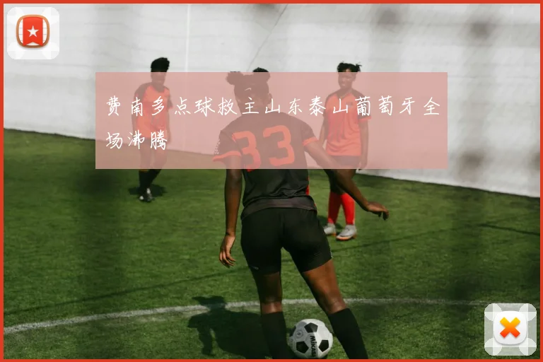 费南多点球救主山东泰山葡萄牙全场沸腾