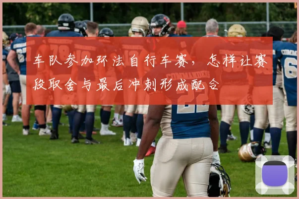车队参加环法自行车赛,怎样让赛段取舍与最后冲刺形成配合