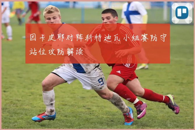 因卡皮耶对阵科特迪瓦小组赛防守站位攻防解读