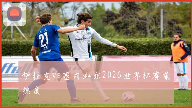 伊拉克vs塞内加尔2026世界杯赛前热度