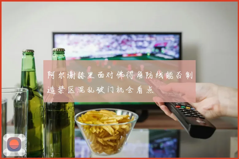 阿尔谢赫里面对佛得角防线能否制造禁区混乱破门机会看点