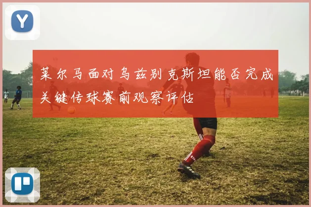 莱尔马面对乌兹别克斯坦能否完成关键传球赛前观察评估
