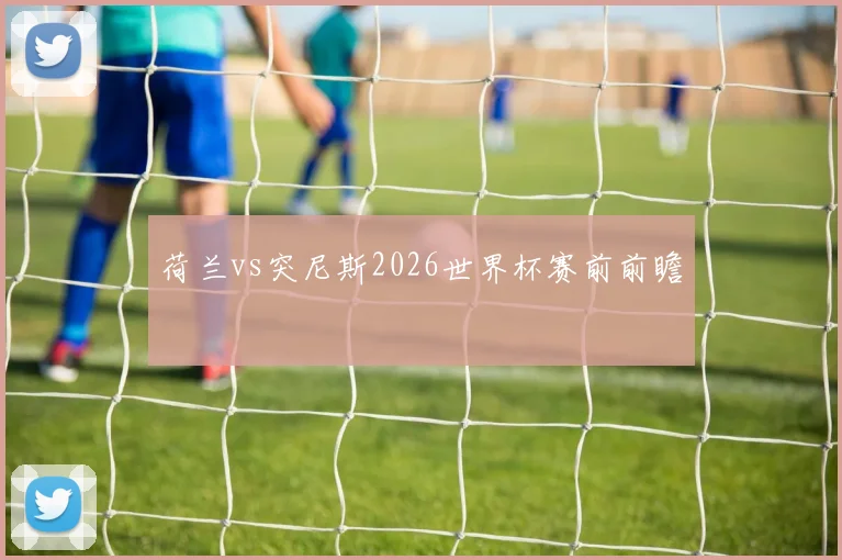 荷兰vs突尼斯2026世界杯赛前前瞻