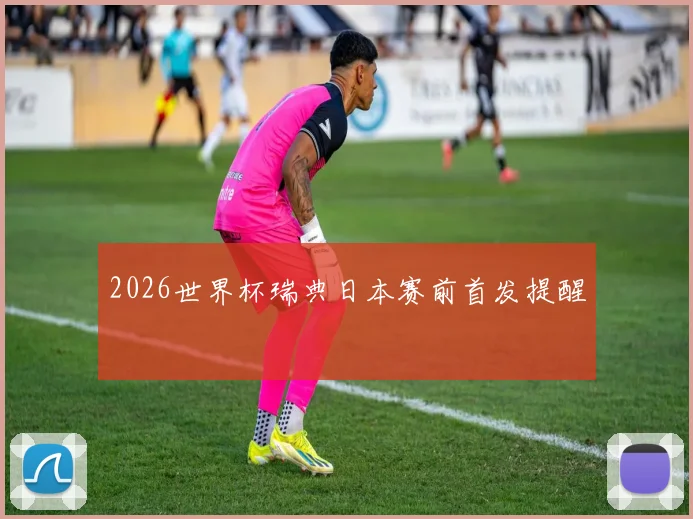 2026世界杯瑞典日本赛前首发提醒