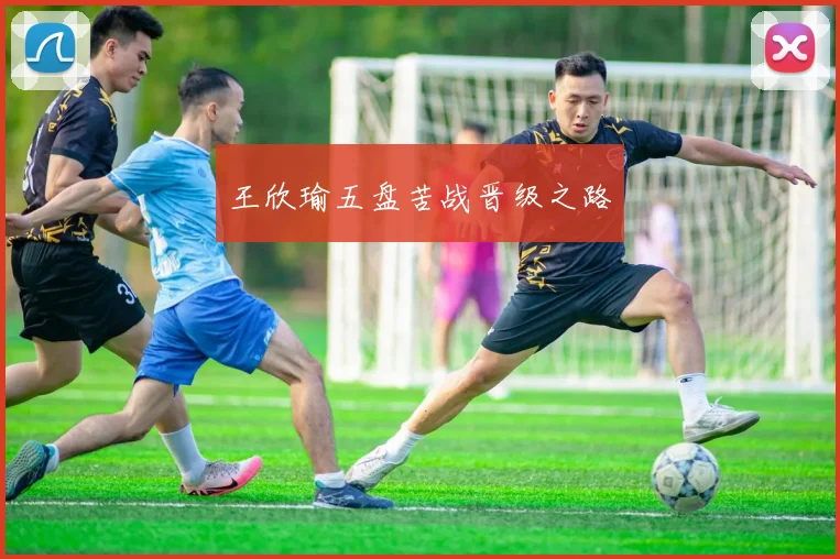 王欣瑜五盘苦战晋级之路