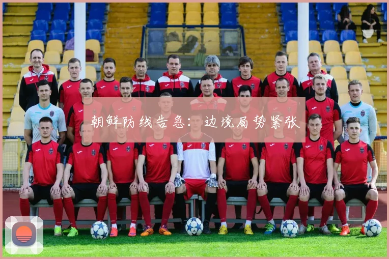 朝鲜防线告急：边境局势紧张