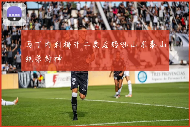马丁内利梅开二度后怒吼山东泰山绝杀封神