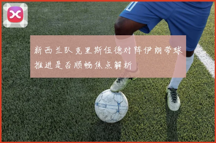 新西兰队克里斯伍德对阵伊朗带球推进是否顺畅焦点解析