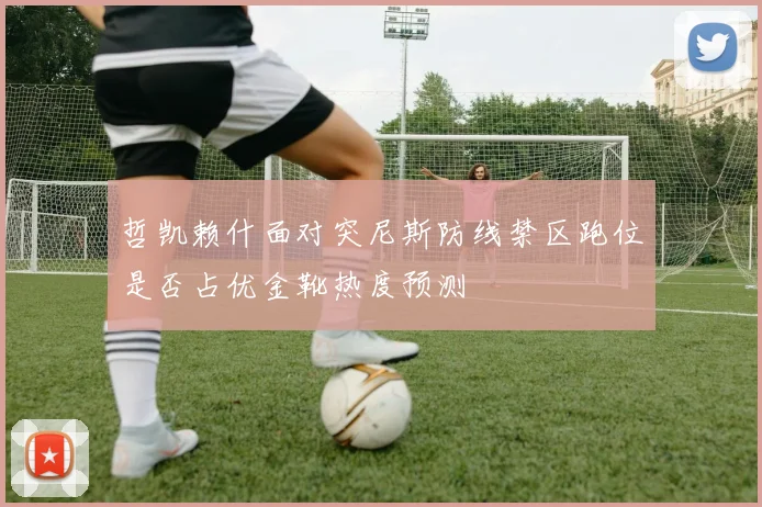 哲凯赖什面对突尼斯防线禁区跑位是否占优金靴热度预测