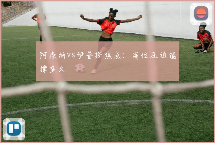 阿森纳vs伊普斯焦点：高位压迫能撑多久