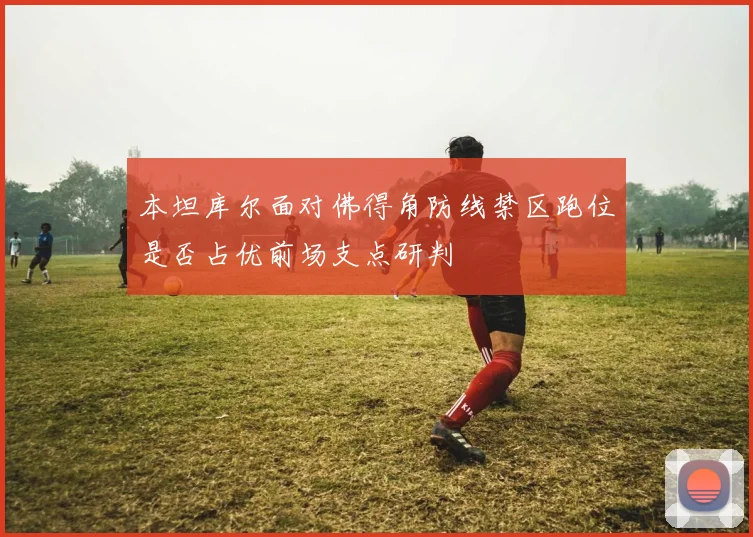 本坦库尔面对佛得角防线禁区跑位是否占优前场支点研判