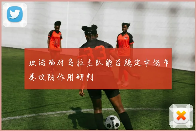 坎诺面对乌拉圭队能否稳定中场节奏攻防作用研判