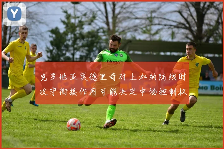 克罗地亚莫德里奇对上加纳防线时攻守衔接作用可能决定中场控制权