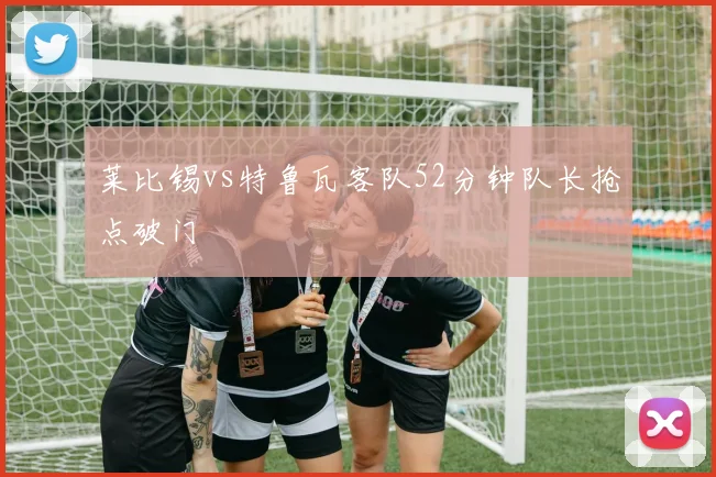莱比锡vs特鲁瓦客队52分钟队长抢点破门