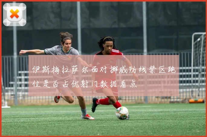 伊斯梅拉萨尔面对挪威防线禁区跑位是否占优射门数据看点