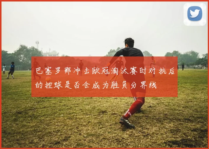 巴塞罗那冲击欧冠淘汰赛时对抗后的控球是否会成为胜负分界线