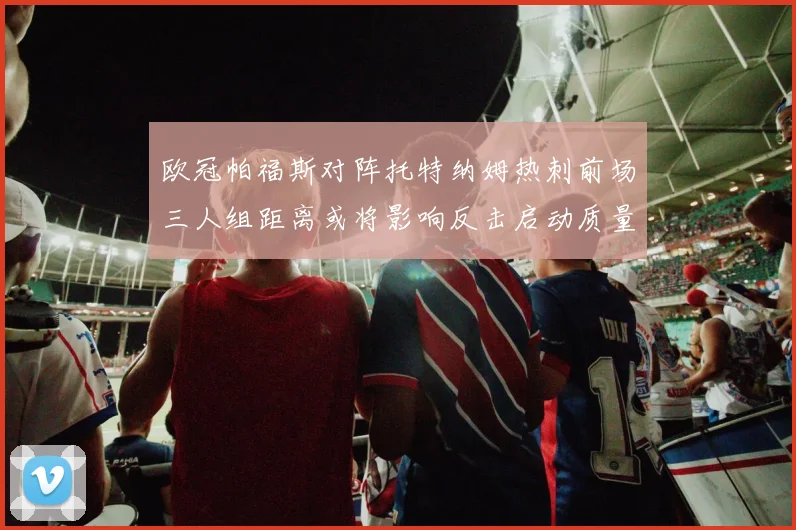 欧冠帕福斯对阵托特纳姆热刺前场三人组距离或将影响反击启动质量