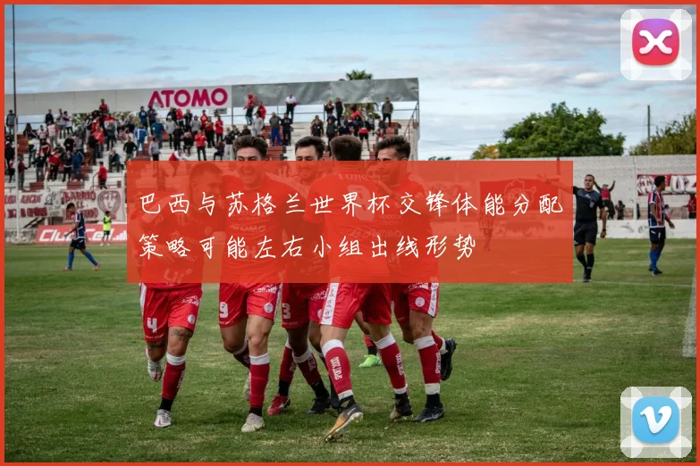 巴西与苏格兰世界杯交锋体能分配策略可能左右小组出线形势