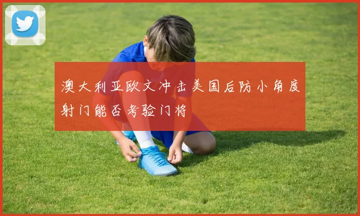 澳大利亚欧文冲击美国后防小角度射门能否考验门将