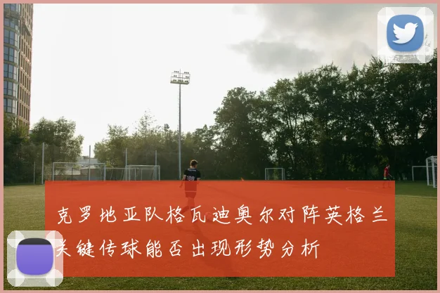 克罗地亚队格瓦迪奥尔对阵英格兰关键传球能否出现形势分析