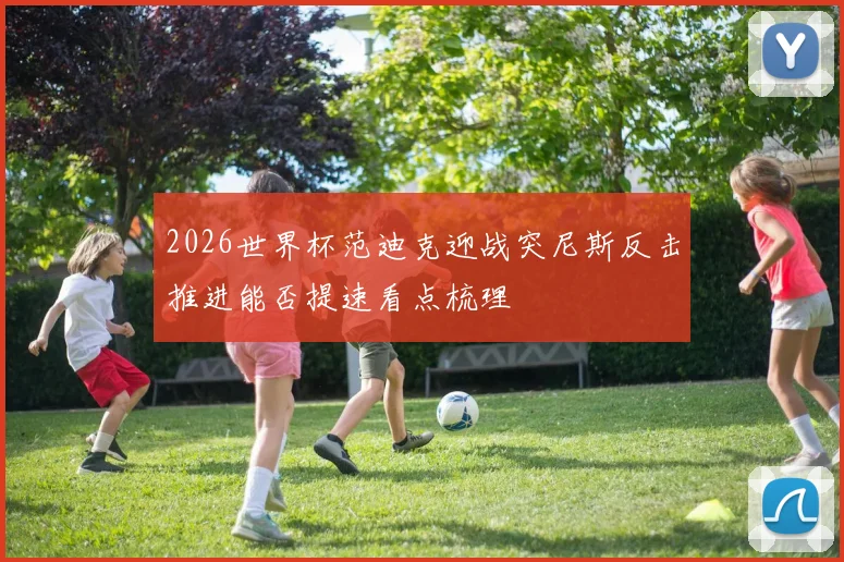 2026世界杯范迪克迎战突尼斯反击推进能否提速看点梳理