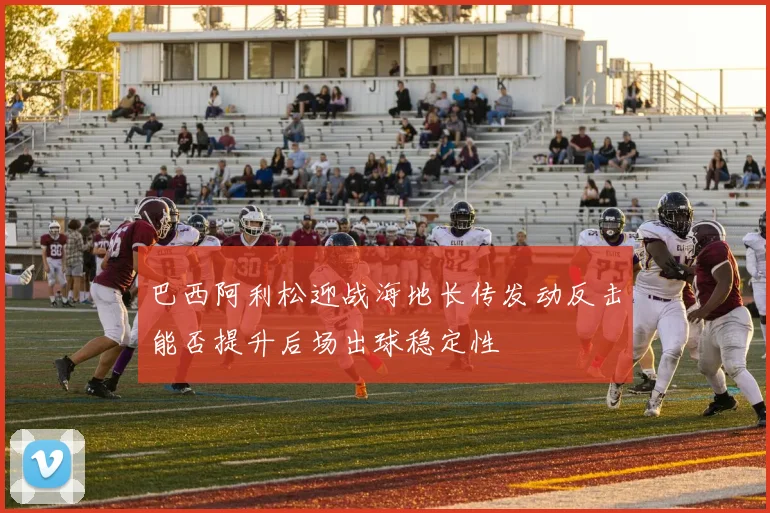 巴西阿利松迎战海地长传发动反击能否提升后场出球稳定性