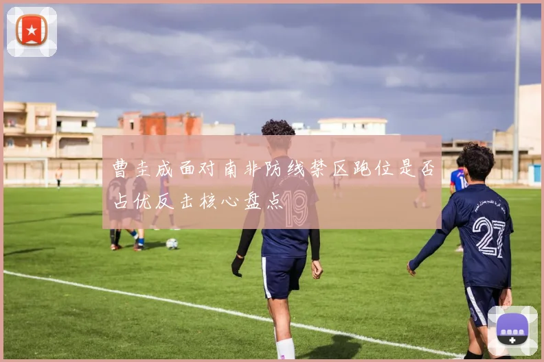 曹圭成面对南非防线禁区跑位是否占优反击核心盘点