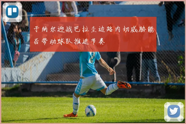 于纳尔迎战巴拉圭边路内切威胁能否带动球队推进节奏
