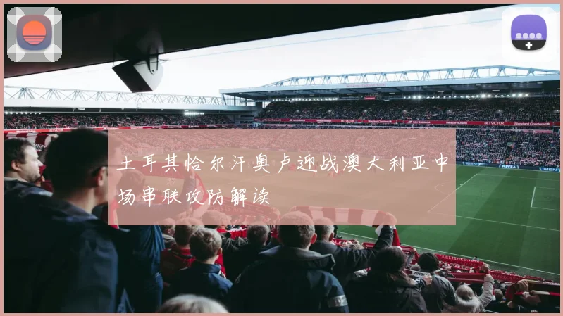 土耳其恰尔汗奥卢迎战澳大利亚中场串联攻防解读