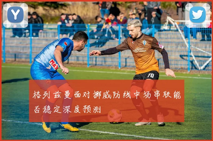 格列兹曼面对挪威防线中场串联能否稳定深度预测