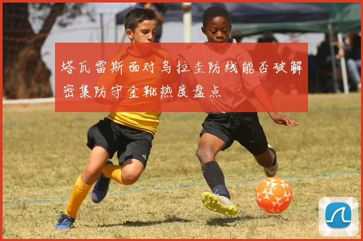 塔瓦雷斯面对乌拉圭防线能否破解密集防守金靴热度盘点